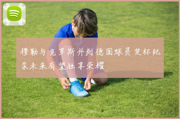 穆勒与克罗斯并列德国球员奖杯纪录未来有望独享荣耀