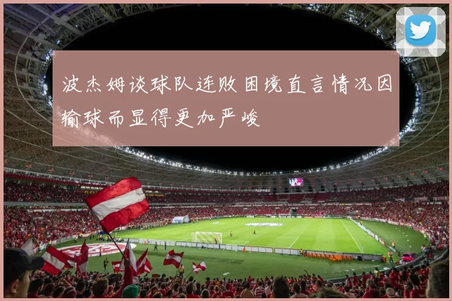 波杰姆谈球队连败困境直言情况因输球而显得更加严峻