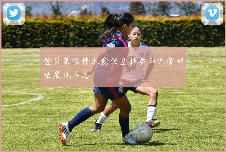 登贝莱伤情未愈仍坚持参加巴黎训练展现斗志
