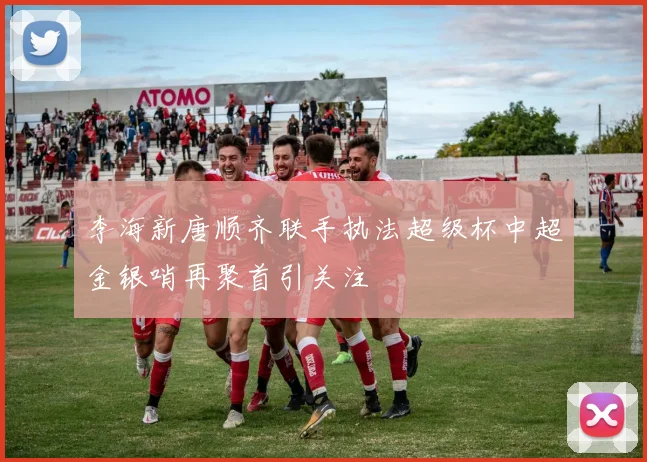李海新唐顺齐联手执法超级杯中超金银哨再聚首引关注