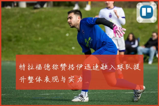 特拉福德称赞格伊迅速融入球队提升整体表现与实力