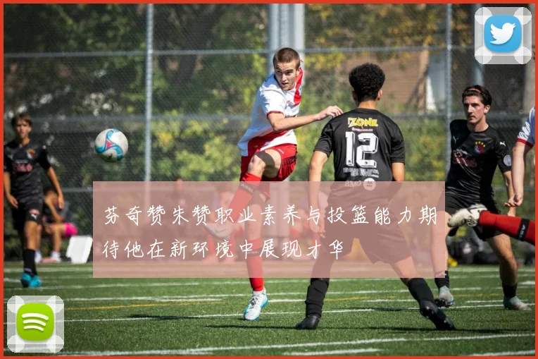 芬奇赞朱赞职业素养与投篮能力期待他在新环境中展现才华