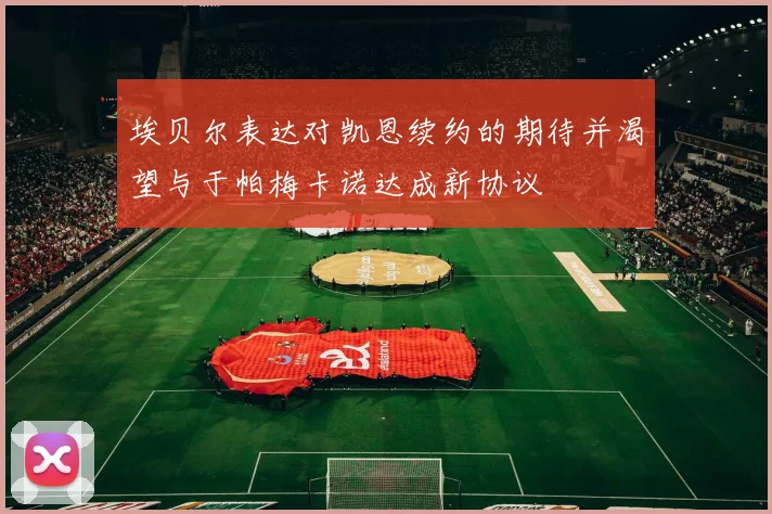 埃贝尔表达对凯恩续约的期待并渴望与于帕梅卡诺达成新协议