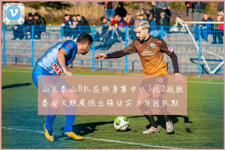 山东泰山B队在热身赛中以3比2战胜泰安天贶展现出强劲实力与团队默契