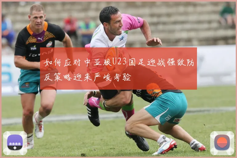 如何应对中亚狼U23国足迎战强敌防反策略迎来严峻考验