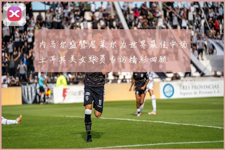 内马尔盛赞居莱尔为世界最佳中场土耳其美女球员专访精彩回顾