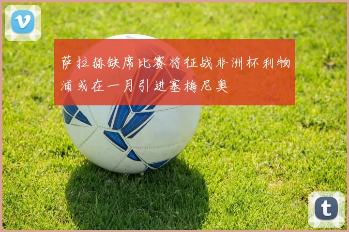 萨拉赫缺席比赛将征战非洲杯利物浦或在一月引进塞梅尼奥