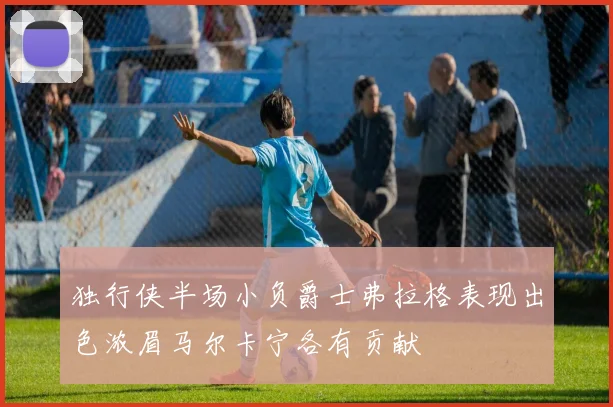 独行侠半场小负爵士弗拉格表现出色浓眉马尔卡宁各有贡献