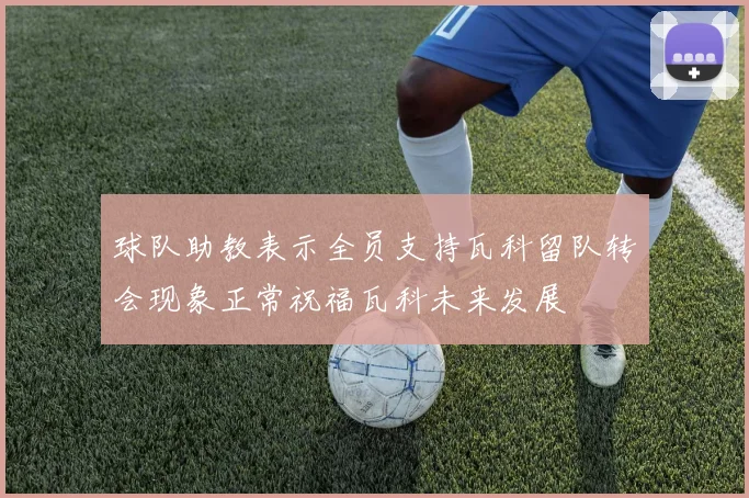 球队助教表示全员支持瓦科留队转会现象正常祝福瓦科未来发展