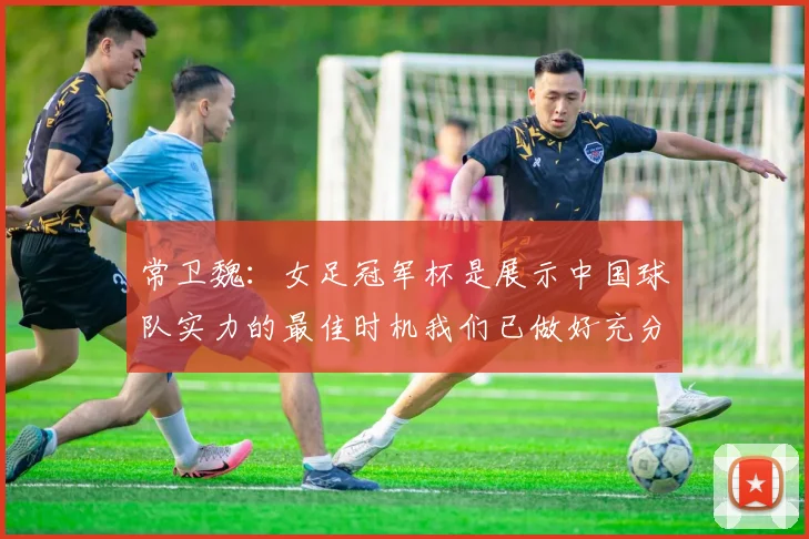 常卫魏：女足冠军杯是展示中国球队实力的最佳时机我们已做好充分准备