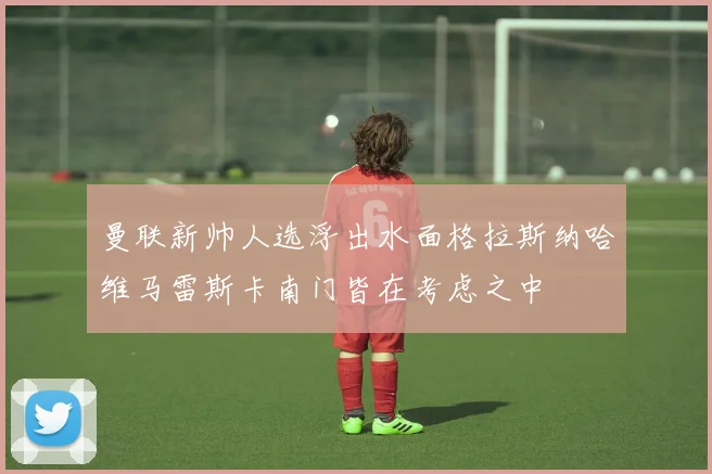 曼联新帅人选浮出水面格拉斯纳哈维马雷斯卡南门皆在考虑之中