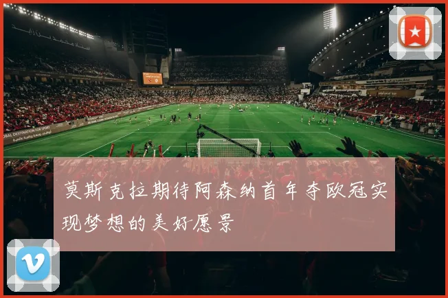 莫斯克拉期待阿森纳首年夺欧冠实现梦想的美好愿景