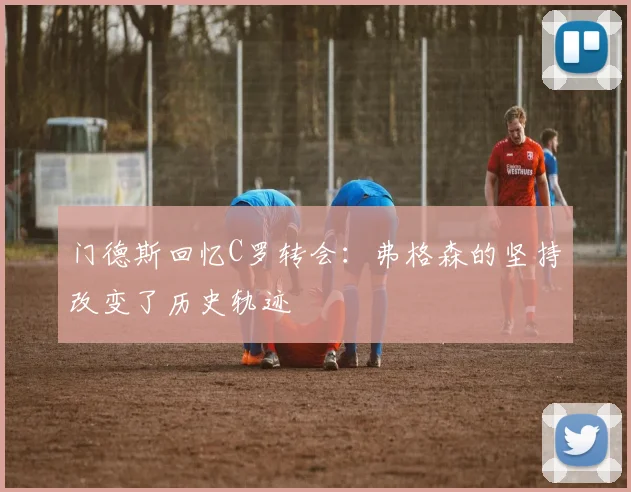 门德斯回忆C罗转会：弗格森的坚持改变了历史轨迹