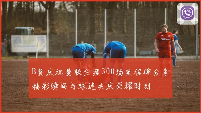 B费庆祝曼联生涯300场里程碑分享精彩瞬间与球迷共庆荣耀时刻