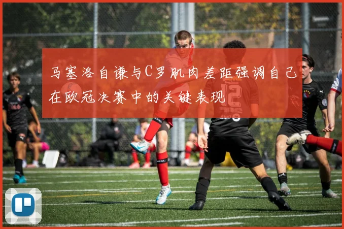马塞洛自谦与C罗肌肉差距强调自己在欧冠决赛中的关键表现