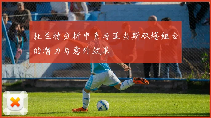 杜兰特分析申京与亚当斯双塔组合的潜力与意外效果