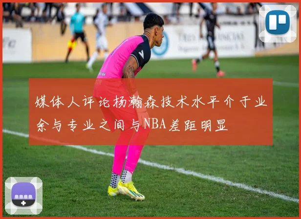 媒体人评论杨瀚森技术水平介于业余与专业之间与NBA差距明显