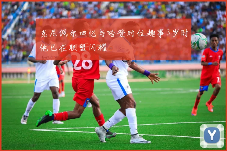 克尼佩尔回忆与哈登对位趣事3岁时他已在联盟闪耀
