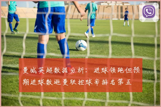曼城英超数据分析：进球领跑但预期进球数逊曼联控球率排名第五