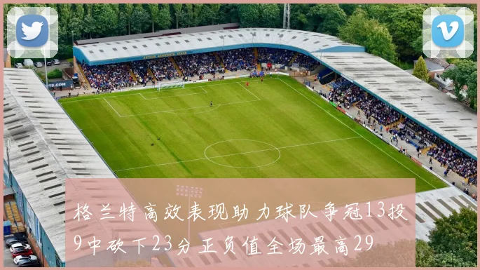 格兰特高效表现助力球队争冠13投9中砍下23分正负值全场最高29