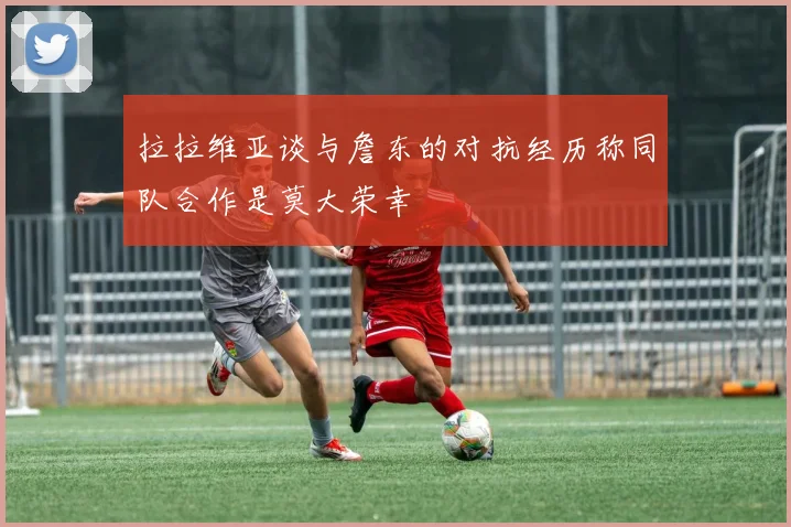 拉拉维亚谈与詹东的对抗经历称同队合作是莫大荣幸
