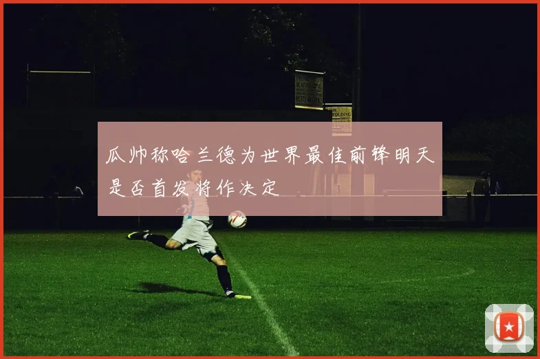 瓜帅称哈兰德为世界最佳前锋明天是否首发将作决定