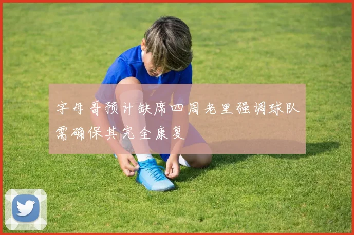 字母哥预计缺席四周老里强调球队需确保其完全康复