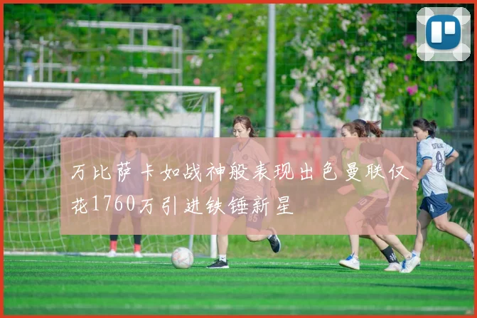 万比萨卡如战神般表现出色曼联仅花1760万引进铁锤新星