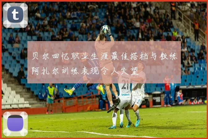 贝尔回忆职业生涯最佳搭档与教练阿扎尔训练表现令人失望